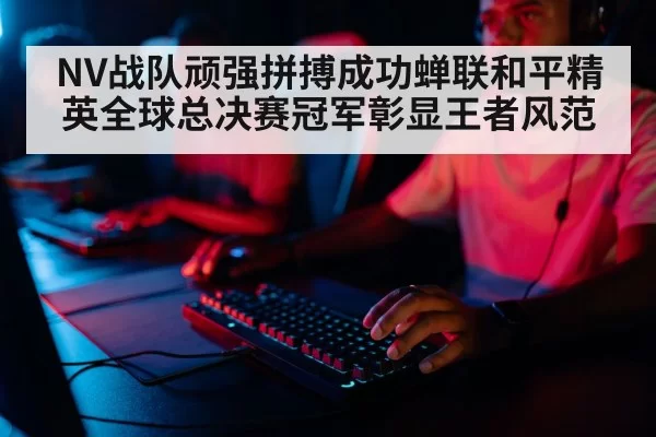 NV战队顽强拼搏成功蝉联和平精英全球总决赛冠军彰显王者风范