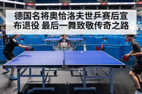 德国名将奥恰洛夫世乒赛后宣布退役 最后一舞致敬传奇之路