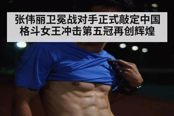 张伟丽卫冕战对手正式敲定中国格斗女王冲击第五冠再创辉煌