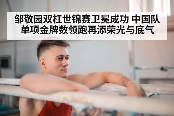邹敬园双杠世锦赛卫冕成功 中国队单项金牌数领跑再添荣光与底气
